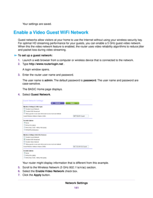 Page 141Your settings are saved.
Enable a Video Guest WiFi Network
Guest networks allow visitors at your home to use the Internet without using your wireless security key.
For optimal HD streaming performance for your guests, you can enable a 5 GHz guest video network.
When this the video network feature is enabled, the router uses video reliability algorithms to reduce jitter
and packet loss during video streaming.
To set up a guest network:
1.Launch a web browser from a computer or wireless device that is...