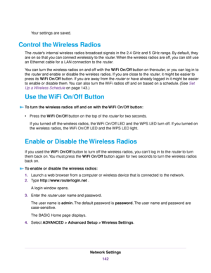 Page 142Your settings are saved.
Control the Wireless Radios
The router’s internal wireless radios broadcast signals in the 2.4 GHz and 5 GHz range. By default, they
are on so that you can connect wirelessly to the router.When the wireless radios are off, you can still use
an Ethernet cable for a LAN connection to the router.
You can turn the wireless radios on and off with the WiFi On/Off button on therouter, or you can log in to
the router and enable or disable the wireless radios. If you are close to the...