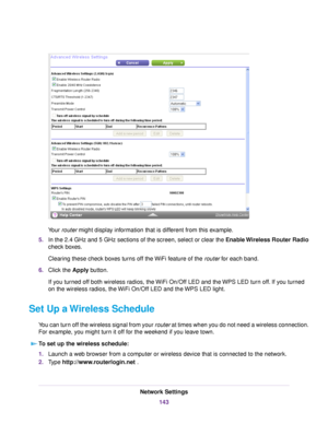 Page 143Your router might display information that is different from this example.
5.In the 2.4 GHz and 5 GHz sections of the screen, select or clear the Enable Wireless Router Radio
check boxes.
Clearing these check boxes turns off the WiFi feature of the router for each band.
6.Click the Apply button.
If you turned off both wireless radios, the WiFi On/Off LED and the WPS LED turn off. If you turned
on the wireless radios, the WiFi On/Off LED and the WPS LED light.
Set Up a Wireless Schedule
You can turn off...