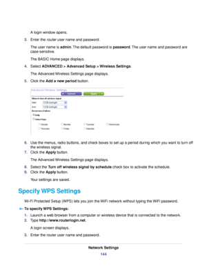 Page 144A login window opens.
3.Enter the router user name and password.
The user name is admin.The default password is password.The user name and password are
case-sensitive.
The BASIC Home page displays.
4.Select ADVANCED > Advanced Setup > Wireless Settings.
The Advanced Wireless Settings page displays.
5.Click the Add a new period button.
6.Use the menus, radio buttons, and check boxes to set up a period during which you want to turn off
the wireless signal.
7.Click the Apply button.
The Advanced Wireless...