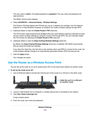 Page 145The user name is admin.The default password is password.The user name and password are
case-sensitive.
The BASIC Home screen displays.
4.Select ADVANCED > Advanced Setup > Wireless Settings.
The Router’s PIN field displays the PIN that you use on a registrar (for example, from the Network
Explorer on a Vista Windows computer) to configure the router’s wireless settings through WPS.
5.(Optional) Select or clear the Enable Router’s PIN check box.
The PIN function might temporarily be disabled when the...