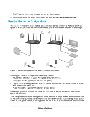 Page 147The IP address of the router changes, and you are disconnected.
9.To reconnect, close and restart your browser and typeType http://www.routerlogin.net .
Use the Router in Bridge Mode
You can use your router in bridge mode to connect multiple devices with WiFi at the faster 802.11ac
speed.To do this, you need two WiFi routers: one set up as a router and the other set up as a bridge.
Figure 13. Router in bridge mode with an 802.11ac WiFi connection
Installing your router as a bridge offers the following...