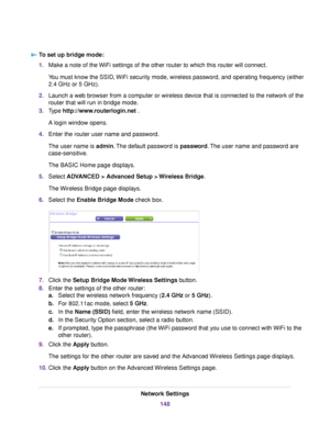 Page 148To set up bridge mode:
1.Make a note of the WiFi settings of the other router to which this router will connect.
You must know the SSID, WiFi security mode, wireless password, and operating frequency (either
2.4 GHz or 5 GHz).
2.Launch a web browser from a computer or wireless device that is connected to the network of the
router that will run in bridge mode.
3.Type http://www.routerlogin.net .
A login window opens.
4.Enter the router user name and password.
The user name is admin.The default password is...