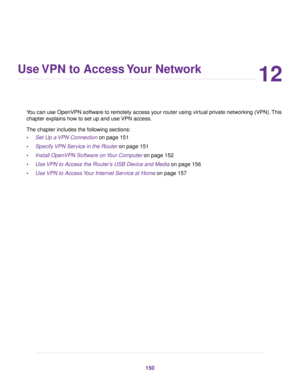 Page 15012
Use VPN to Access Your Network
You can use OpenVPN software to remotely access your router using virtual private networking (VPN).This
chapter explains how to set up and use VPN access.
The chapter includes the following sections:
•Set Up a VPN Connection on page 151
•Specify VPN Service in the Router on page 151
•Install OpenVPN Software on Your Computer on page 152
•Use VPN to Access the Router’s USB Device and Media on page 156
•Use VPN to Access Your Internet Service at Home on page 157
150 