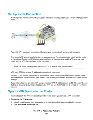 Page 151Set Up a VPN Connection
A virtual private network (VPN) lets you use the Internet to securely access your network when you aren’t
home.
Figure 14.VPN provides a secure tunnel between your home network and a remote computer
This type of VPN access is called a client-to-gateway tunnel.The computer is the client, and the router
is the gateway.To use the VPN feature, you must log in to the router and enable VPN, and you must
install and run VPN client software on the computer.
The router currently does not...