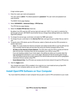 Page 152A login window opens.
3.Enter the router user name and password.
The user name is admin.The default password is password.The user name and password are
case-sensitive.
The BASIC Home page displays.
4.Select ADVANCED > Advanced Setup > VPN Service.
The VPN Service page displays.
5.Select the Enable VPN Service check box.
By default, the VPN uses the UDP service type and uses port 12974. If you want to customize the
service type and port, NETGEAR recommends that you change these settings before you install...