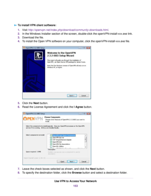 Page 153To install VPN client software:
1.Visit http://openvpn.net/index.php/download/community-downloads.html.
2.In the Windows Installer section of the screen, double-click the openVPN-install-xxx.exe link.
3.Download the file.
4.To install the Open VPN software on your computer, click the openVPN-install-xxx.exe file.
5.Click the Next button.
6.Read the License Agreement and click the I Agree button.
7.Leave the check boxes selected as shown, and click the Next button.
8.To specify the destination folder,...