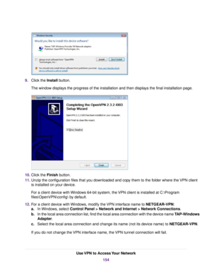 Page 1549.Click the Install button.
The window displays the progress of the installation and then displays the final installation page.
10.Click the Finish button.
11.Unzip the configuration files that you downloaded and copy them to the folder where the VPN client
is installed on your device.
For a client device with Windows 64-bit system, the VPN client is installed at C:\Program
files\OpenVPN\config by default.
12.For a client device with Windows, modify the VPN interface name to NETGEAR-VPN:
a.In Windows,...