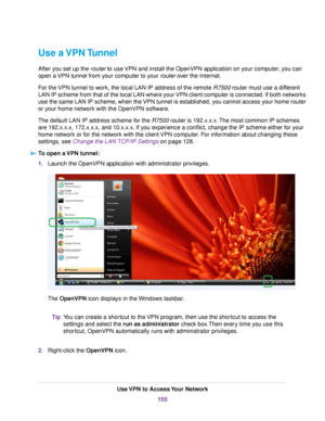 Page 155Use a VPN Tunnel
After you set up the router to use VPN and install the OpenVPN application on your computer, you can
open a VPN tunnel from your computer to your router over the Internet.
For the VPN tunnel to work, the local LAN IP address of the remote R7500 router must use a different
LAN IP scheme from that of the local LAN where your VPN client computer is connected. If both networks
use the same LAN IP scheme, when the VPN tunnel is established, you cannot access your home router
or your home...