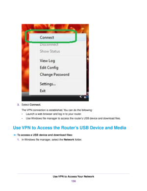 Page 1563.Select Connect.
The VPN connection is established.You can do the following:
•Launch a web browser and log in to your router.
•Use Windows file manager to access the router’s USB device and download files.
Use VPN to Access the Router’s USB Device and Media
To access a USB device and download files:
1.In Windows file manager, select the Network folder.
Use VPN to Access Your Network
156 