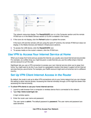 Page 157The network resources display.The ReadySHARE icon is in the Computer section and the remote
R7500 icon is in the Media Devices section (if DLNA is enabled in the router).
2.If the icons do not display, click the Refresh button to update the screen.
If the local LAN and the remote LAN are using the same IP scheme, the remote R7500 icon does not
display in the Media Devices and Network Infrastructure sections.
3.To access the USB device, click the ReadySHARE icon.
4.To access media on the router’s network,...