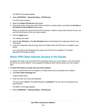 Page 158The BASIC Home page displays.
4.Select ADVANCED > Advanced Setup > VPN Service.
The VPN screen displays.
5.Select the Enable VPN Service radio button.
6.Scroll down to the Clients will use this VPN connection to access section, and select the All sites on
the Internet & Home Network radio button.
When you access the Internet with the VPN connection, instead of using a local Internet service, you
use the Internet service from your home network.
7.Click the Apply button.
Your settings are saved.
8.Click...