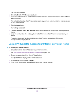 Page 159The VNP page displays.
5.Select the Enable VPN Service radio button.
6.Scroll down to the Clients will use this VPN connection to access section, and select the Home Network
only radio button.
This is the default setting.The VPN connection is only to your home network, not to the Internet service
for your home network.
7.Click the Apply button.
Your settings are saved.
8.Click For Windows or For Non Windows button and download the configuration files for your VPN
clients.
9.Unzip the configuration files...