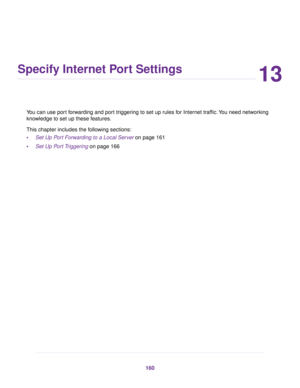 Page 16013
Specify Internet Port Settings
You can use port forwarding and port triggering to set up rules for Internet traffic.You need networking
knowledge to set up these features.
This chapter includes the following sections:
•Set Up Port Forwarding to a Local Server on page 161
•Set Up Port Triggering on page 166
160 