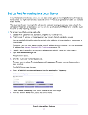 Page 161Set Up Port Forwarding to a Local Server
If your home network includes a server, you can allow certain types of incoming traffic to reach the server.
For example, you might want to make a local web server, FTP server, or game server visible and available
to the Internet.
The router can forward incoming traffic with specific protocols to computers on your local network.You
can specify the servers for applications and you can also specify a default DMZ server to which the router
forwards all other incoming...