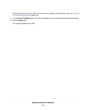 Page 162If the service that you want to add is not in the menu, create a custom service. See Add a Custom
Port Forwarding Service on page 163.
9.In the Server IP Address field, enter the IP address of the computer that will provide the service.
10.Click the Add button.
The service displays in the menu.
Specify Internet Port Settings
162 