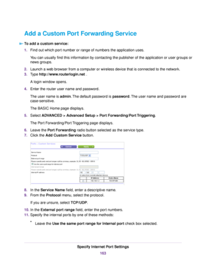 Page 163Add a Custom Port Forwarding Service
To add a custom service:
1.Find out which port number or range of numbers the application uses.
You can usually find this information by contacting the publisher of the application or user groups or
news groups.
2.Launch a web browser from a computer or wireless device that is connected to the network.
3.Type http://www.routerlogin.net .
A login window opens.
4.Enter the router user name and password.
The user name is admin.The default password is password.The user...