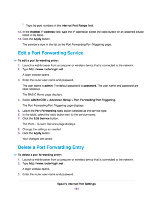 Page 164•Type the port numbers in the Internal Port Range field.
12.In the Internal IP address field, type the IP addressor select the radio button for an attached device
listed in the table.
13.Click the Apply button.
The service is now in the list on the Port Forwarding/Port Triggering page.
Edit a Port Forwarding Service
To edit a port forwarding entry:
1.Launch a web browser from a computer or wireless device that is connected to the network.
2.Type http://www.routerlogin.net .
A login window opens.
3.Enter...