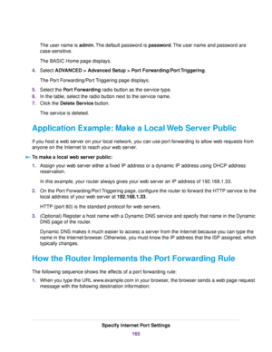 Page 165The user name is admin.The default password is password.The user name and password are
case-sensitive.
The BASIC Home page displays.
4.Select ADVANCED > Advanced Setup > Port Forwarding/Port Triggering.
The Port Forwarding/Port Triggering page displays.
5.Select the Port Forwarding radio button as the service type.
6.In the table, select the radio button next to the service name.
7.Click the Delete Service button.
The service is deleted.
Application Example: Make a Local Web Server Public
If you host a...