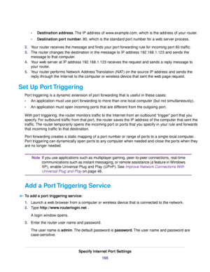 Page 166Destination address.The IP address of www.example.com, which is the address of your router.•
•Destination port number. 80, which is the standard port number for a web server process.
2.Your router receives the message and finds your port forwarding rule for incoming port 80 traffic.
3.The router changes the destination in the message to IP address 192.168.1.123 and sends the
message to that computer.
4.Your web server at IP address 192.168.1.123 receives the request and sends a reply message to
your...