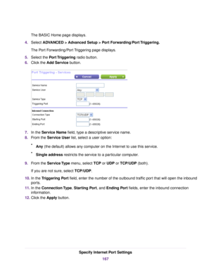 Page 167The BASIC Home page displays.
4.Select ADVANCED > Advanced Setup > Port Forwarding/Port Triggering.
The Port Forwarding/Port Triggering page displays.
5.Select the Port Triggering radio button.
6.Click the Add Service button.
7.In the Service Name field, type a descriptive service name.
8.From the Service User list, select a user option:
•Any (the default) allows any computer on the Internet to use this service.
•Single address restricts the service to a particular computer.
9.From the Service Type menu,...