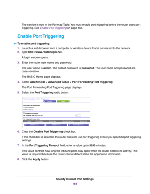 Page 168The service is now in the Portmap Table.You must enable port triggering before the router uses port
triggering. See Enable Port Triggering on page 168.
Enable Port Triggering
To enable port triggering:
1.Launch a web browser from a computer or wireless device that is connected to the network.
2.Type http://www.routerlogin.net .
A login window opens.
3.Enter the router user name and password.
The user name is admin.The default password is password.The user name and password are
case-sensitive.
The BASIC...