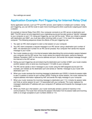 Page 169Your settings are saved.
Application Example: Port Triggering for Internet Relay Chat
Some application servers, such as FTP and IRC servers, send replies to multiple port numbers. Using
port triggering, you can tell the router to open more incoming ports when a particular outgoing port starts
a session.
An example is Internet Relay Chat (IRC).Your computer connects to an IRC server at destination port
6667.The IRC server not only responds to your originating source port but also sends an “identify”...