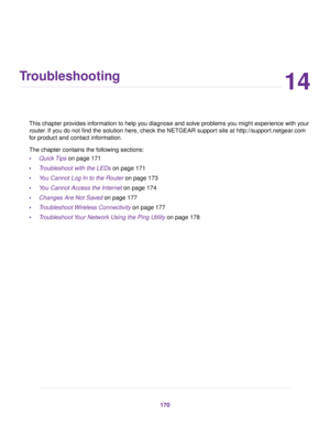 Page 17014
Troubleshooting
This chapter provides information to help you diagnose and solve problems you might experience with your
router. If you do not find the solution here, check the NETGEAR support site at http://support.netgear.com
for product and contact information.
The chapter contains the following sections:
•Quick Tips on page 171
•Troubleshoot with the LEDs on page 171
•You Cannot Log In to the Router on page 173
•You Cannot Access the Internet on page 174
•Changes Are Not Saved on page 177...