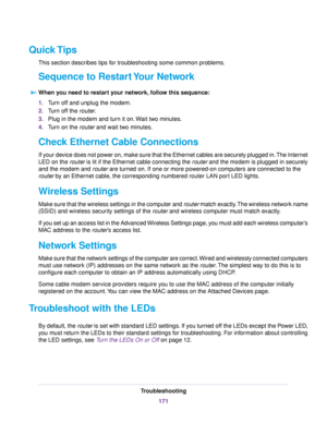 Page 171Quick Tips
This section describes tips for troubleshooting some common problems.
Sequence to Restart Your Network
When you need to restart your network, follow this sequence:
1.Turn off and unplug the modem.
2.Turn off the router.
3.Plug in the modem and turn it on.Wait two minutes.
4.Turn on the router and wait two minutes.
Check Ethernet Cable Connections
If your device does not power on, make sure that the Ethernet cables are securely plugged in.The Internet
LED on the router is lit if the Ethernet...