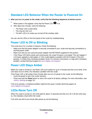 Page 172Standard LED Behavior When the Router Is Powered On
After you turn on power to the router, verify that the following sequence of events occurs:
1.When power is first applied, verify that the Power LED  is lit.
2.After about two minutes, verify the following:
•The Power LED is solid white.
•The Internet LED is lit.
•The WiFi LED is lit unless you turned off the wireless radio.
You can use the LEDs on the front panel of the router for troubleshooting.
Power LED Is Off or Blinking
This could occur for a...