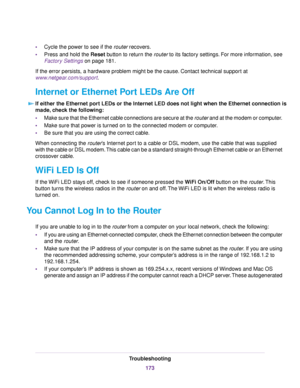 Page 173•Cycle the power to see if the router recovers.
•Press and hold the Reset button to return the router to its factory settings. For more information, see
Factory Settings on page 181.
If the error persists, a hardware problem might be the cause. Contact technical support at
www.netgear.com/support.
Internet or Ethernet Port LEDs Are Off
If either the Ethernet port LEDs or the Internet LED does not light when the Ethernet connection is
made, check the following:
•Make sure that the Ethernet cable...