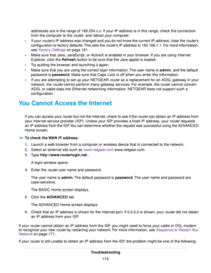 Page 174addresses are in the range of 169.254.x.x. If your IP address is in this range, check the connection
from the computer to the router, and reboot your computer.
•If your router’s IP address was changed and you do not know the current IP address, clear the router’s
configuration to factory defaults.This sets the router’s IP address to 192.168.1.1. For more information,
see Factory Settings on page 181.
•Make sure that Java, JavaScript, or ActiveX is enabled in your browser. If you are using Internet...