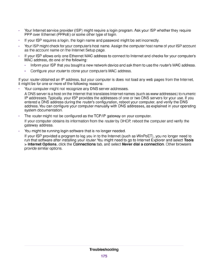 Page 175•Your Internet service provider (ISP) might require a login program. Ask your ISP whether they require
PPP over Ethernet (PPPoE) or some other type of login.
•If your ISP requires a login, the login name and password might be set incorrectly.
•Your ISP might check for your computer’s host name. Assign the computer host name of your ISP account
as the account name on the Internet Setup page.
•If your ISP allows only one Ethernet MAC address to connect to Internet and checks for your computer’s
MAC...