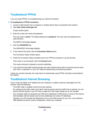 Page 176Troubleshoot PPPoE
If you are using PPPoE, try troubleshooting your Internet connection.
To troubleshoot a PPPoE connection:
1.Launch a web browser from a computer or wireless device that is connected to the network.
2.Type http://www.routerlogin.net .
A login window opens.
3.Enter the router user name and password.
The user name is admin.The default password is password.The user name and password are
case-sensitive.
The BASIC Home page displays.
4.Click the ADVANCED tab.
The ADVANCED Home page...