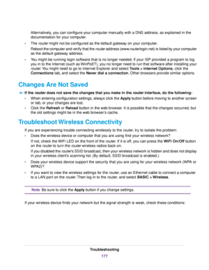 Page 177Alternatively, you can configure your computer manually with a DNS address, as explained in the
documentation for your computer.
•The router might not be configured as the default gateway on your computer.
Reboot the computer and verify that the router address (www.routerlogin.net) is listed by your computer
as the default gateway address.
•You might be running login software that is no longer needed. If your ISP provided a program to log
you in to the Internet (such as WinPoET), you no longer need to...