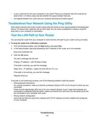 Page 178•Is your router too far from your computer or too close? Place your computer near the router but at
least 6 feet (1.8 meters) away and see whether the signal strength improves.
•Are objects between the router and your computer blocking the wireless signal?
Troubleshoot Your Network Using the Ping Utility
Most network devices and routers contain a ping utility that sends an echo request packet to the designated
device.The device then responds with an echo reply.You can easily troubleshoot a network using...