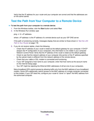 Page 179Verify that the IP address for your router and your computer are correct and that the addresses are
on the same subnet.
Test the Path from Your Computer to a Remote Device
To test the path from your computer to a remote device.
1.From the Windows toolbar, click the Start button and select Run.
2.In the Windows Run window, type
ping -n 10 
where  is the IP address of a remote device such as your ISP DNS server.
If the path is functioning correctly, messages display that are similar to those shown in Test...