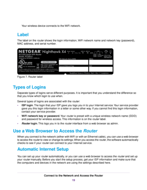 Page 19Your wireless device connects to the WiFi network.
Label
The label on the router shows the login information, WiFi network name and network key (password),
MAC address, and serial number.
Figure 7. Router label
Types of Logins
Separate types of logins serve different purposes. It is important that you understand the difference so
that you know which login to use when.
Several types of logins are associated with the router:
•ISP login.The login that your ISP gave you logs you in to your Internet...