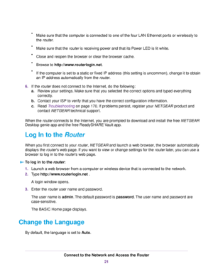 Page 21•Make sure that the computer is connected to one of the four LAN Ethernet ports or wirelessly to
the router.
•Make sure that the router is receiving power and that its Power LED is lit white.
•Close and reopen the browser or clear the browser cache.
•Browse to http://www.routerlogin.net.
•If the computer is set to a static or fixed IP address (this setting is uncommon), change it to obtain
an IP address automatically from the router.
6.If the router does not connect to the Internet, do the following:...