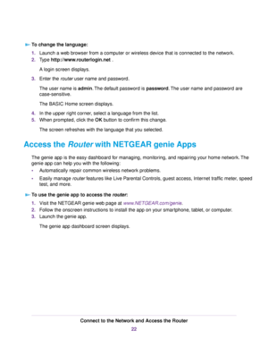 Page 22To change the language:
1.Launch a web browser from a computer or wireless device that is connected to the network.
2.Type http://www.routerlogin.net .
A login screen displays.
3.Enter the router user name and password.
The user name is admin.The default password is password.The user name and password are
case-sensitive.
The BASIC Home screen displays.
4.In the upper right corner, select a language from the list.
5.When prompted, click the OK button to confirm this change.
The screen refreshes with the...