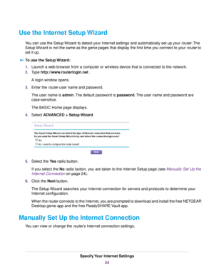 Page 24Use the Internet Setup Wizard
You can use the Setup Wizard to detect your Internet settings and automatically set up your router.The
Setup Wizard is not the same as the genie pages that display the first time you connect to your router to
set it up.
To use the Setup Wizard:
1.Launch a web browser from a computer or wireless device that is connected to the network.
2.Type http://www.routerlogin.net .
A login window opens.
3.Enter the router user name and password.
The user name is admin.The default...