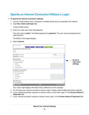 Page 25Specify an Internet Connection Without a Login
To specify the Internet connection settings:
1.Launch a web browser from a computer or wireless device that is connected to the network.
2.Type http://www.routerlogin.net .
A login window opens.
3.Enter the router user name and password.
The user name is admin.The default password is password.The user name and password are
case-sensitive.
The BASIC Home page displays.
4.Select Internet.
Your router might display information that is different from this...