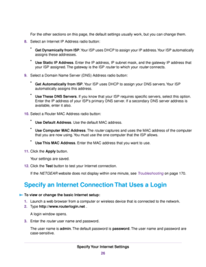 Page 26For the other sections on this page, the default settings usually work, but you can change them.
8.Select an Internet IP Address radio button:
•Get Dynamically from ISP.Your ISP uses DHCP to assign your IP address.Your ISP automatically
assigns these addresses.
•Use Static IP Address. Enter the IP address, IP subnet mask, and the gateway IP address that
your ISP assigned.The gateway is the ISP router to which your router connects.
9.Select a Domain Name Server (DNS) Address radio button:
•Get...