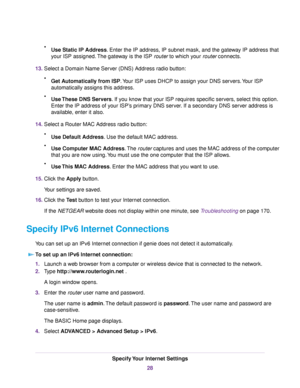 Page 28•Use Static IP Address. Enter the IP address, IP subnet mask, and the gateway IP address that
your ISP assigned.The gateway is the ISP router to which your router connects.
13.Select a Domain Name Server (DNS) Address radio button:
•Get Automatically from ISP.Your ISP uses DHCP to assign your DNS servers.Your ISP
automatically assigns this address.
•Use These DNS Servers. If you know that your ISP requires specific servers, select this option.
Enter the IP address of your ISP’s primary DNS server. If a...