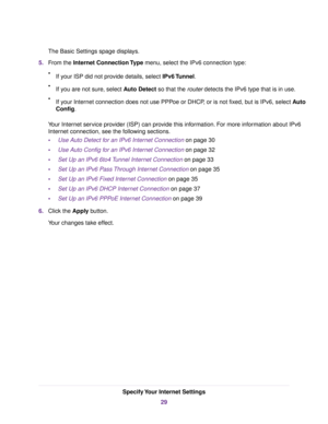 Page 29The Basic Settings spage displays.
5.From the Internet Connection Type menu, select the IPv6 connection type:
•If your ISP did not provide details, select IPv6 Tunnel.
•If you are not sure, select Auto Detect so that the router detects the IPv6 type that is in use.
•If your Internet connection does not use PPPoe or DHCP, or is not fixed, but is IPv6, select Auto
Config.
Your Internet service provider (ISP) can provide this information. For more information about IPv6
Internet connection, see the...