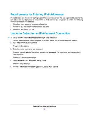 Page 30Requirements for Entering IPv6 Addresses
IPv6 addresses are denoted by eight groups of hexadecimal quartets that are separated by colons.You
can reduce any four-digit group of zeros within an IPv6 address to a single zero or omit it.The following
errors invalidate an IPv6 address:
•More than eight groups of hexadecimal quartets
•More than four hexadecimal characters in a quartet
•More than two colons in a row
Use Auto Detect for an IPv6 Internet Connection
To set up an IPv6 Internet connection through...