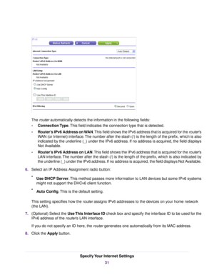 Page 31The router automatically detects the information in the following fields:
•Connection Type.This field indicates the connection type that is detected.
•Router’s IPv6 Address on WAN.This field shows the IPv6 address that is acquired for the router’s
WAN (or Internet) interface.The number after the slash (/) is the length of the prefix, which is also
indicated by the underline (_) under the IPv6 address. If no address is acquired, the field displays
Not Available.
•Router’s IPv6 Address on LAN.This field...