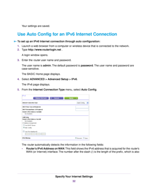 Page 32Your settings are saved.
Use Auto Config for an IPv6 Internet Connection
To set up an IPv6 Internet connection through auto configuration:
1.Launch a web browser from a computer or wireless device that is connected to the network.
2.Type http://www.routerlogin.net .
A login window opens.
3.Enter the router user name and password.
The user name is admin.The default password is password.The user name and password are
case-sensitive.
The BASIC Home page displays.
4.Select ADVANCED > Advanced Setup > IPv6....