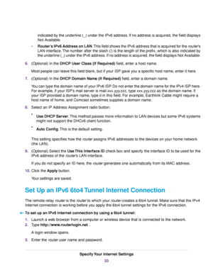 Page 33indicated by the underline (_) under the IPv6 address. If no address is acquired, the field displays
Not Available.
•Router’s IPv6 Address on LAN.This field shows the IPv6 address that is acquired for the router’s
LAN interface.The number after the slash (/) is the length of the prefix, which is also indicated by
the underline (_) under the IPv6 address. If no address is acquired, the field displays Not Available.
6.(Optional) In the DHCP User Class (If Required) field, enter a host name.
Most people can...