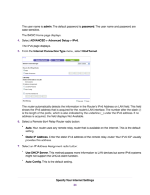 Page 34The user name is admin.The default password is password.The user name and password are
case-sensitive.
The BASIC Home page displays.
4.Select ADVANCED > Advanced Setup > IPv6.
The IPv6 page displays.
5.From the Internet Connection Type menu, select 6to4 Tunnel.
The router automatically detects the information in the Router’s IPv6 Address on LAN field.This field
shows the IPv6 address that is acquired for the router’s LAN interface.The number after the slash (/)
is the length of the prefix, which is also...